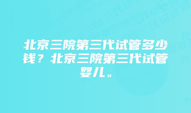 北京三院第三代试管多少钱？北京三院第三代试管婴儿。