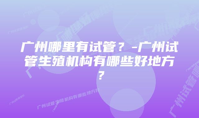 广州哪里有试管？-广州试管生殖机构有哪些好地方？