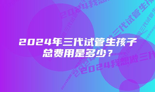 2024年三代试管生孩子总费用是多少？