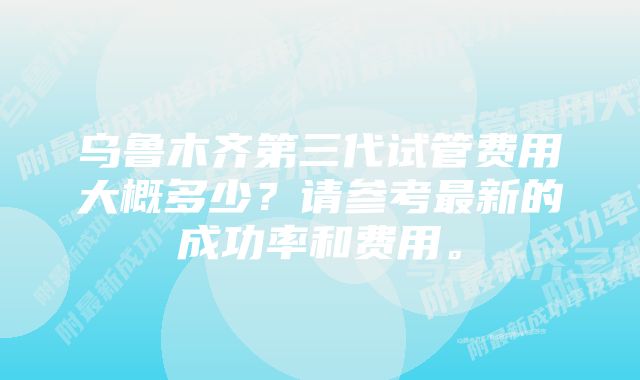 乌鲁木齐第三代试管费用大概多少？请参考最新的成功率和费用。