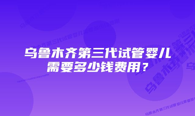 乌鲁木齐第三代试管婴儿需要多少钱费用？