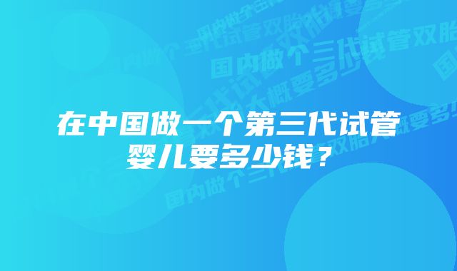 在中国做一个第三代试管婴儿要多少钱？