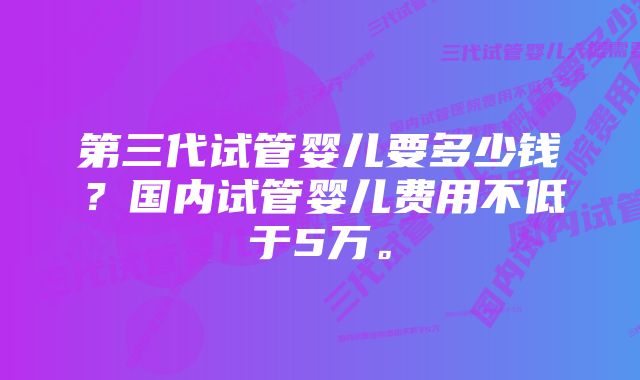 第三代试管婴儿要多少钱？国内试管婴儿费用不低于5万。