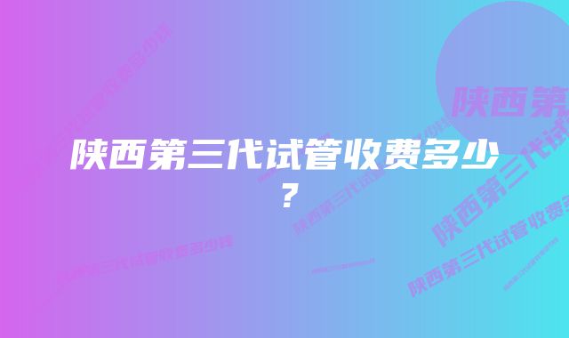 陕西第三代试管收费多少？