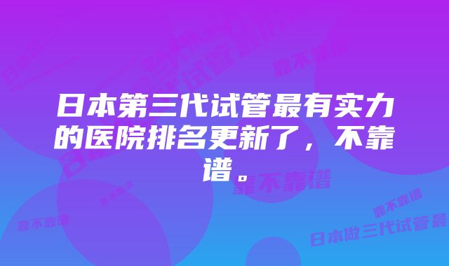 日本第三代试管最有实力的医院排名更新了，不靠谱。