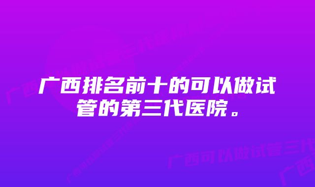 广西排名前十的可以做试管的第三代医院。