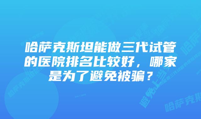 哈萨克斯坦能做三代试管的医院排名比较好，哪家是为了避免被骗？