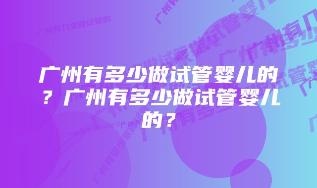 广州有多少做试管婴儿的？广州有多少做试管婴儿的？