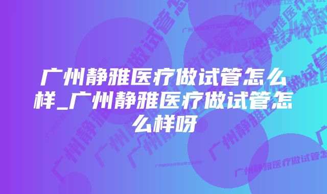 广州静雅医疗做试管怎么样_广州静雅医疗做试管怎么样呀