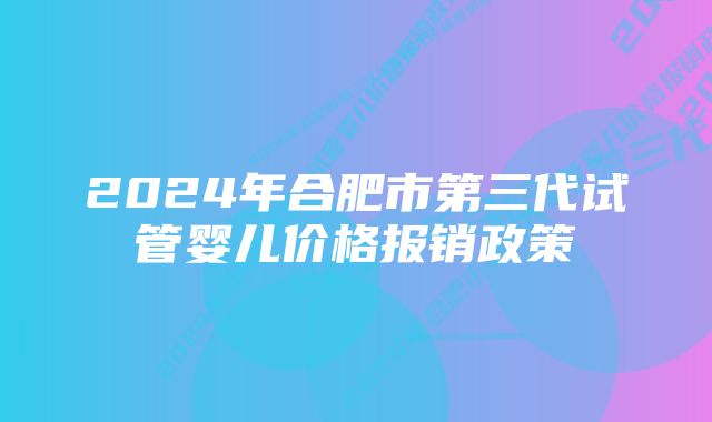 2024年合肥市第三代试管婴儿价格报销政策