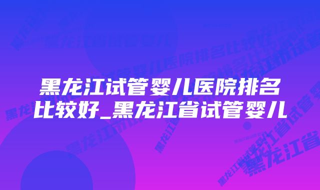 黑龙江试管婴儿医院排名比较好_黑龙江省试管婴儿