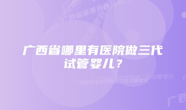 广西省哪里有医院做三代试管婴儿？