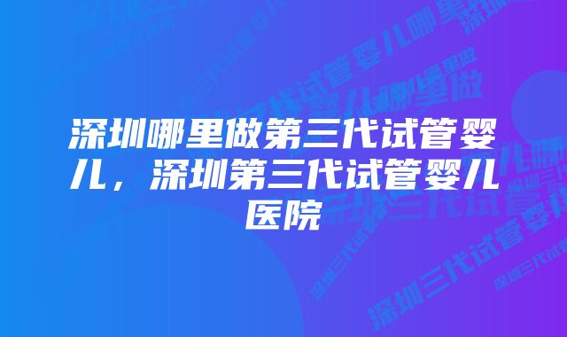 深圳哪里做第三代试管婴儿，深圳第三代试管婴儿医院