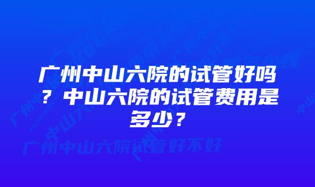 广州中山六院的试管好吗？中山六院的试管费用是多少？