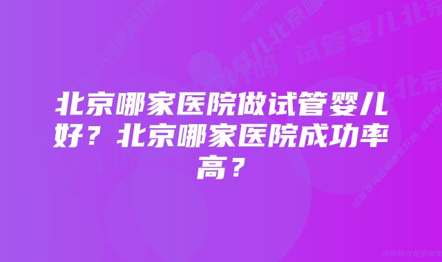 北京哪家医院做试管婴儿好？北京哪家医院成功率高？