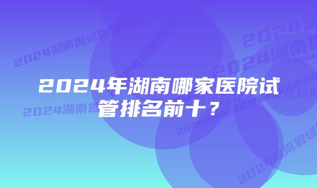 2024年湖南哪家医院试管排名前十？