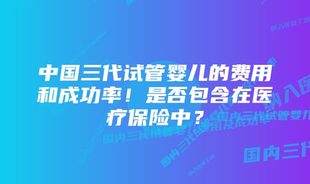 中国三代试管婴儿的费用和成功率！是否包含在医疗保险中？