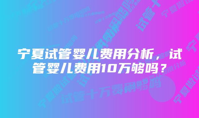 宁夏试管婴儿费用分析，试管婴儿费用10万够吗？