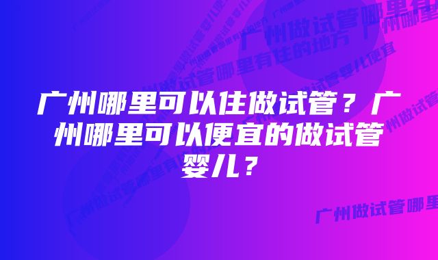 广州哪里可以住做试管？广州哪里可以便宜的做试管婴儿？