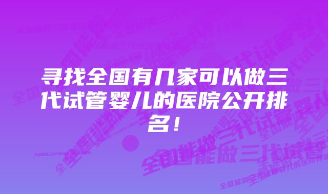 寻找全国有几家可以做三代试管婴儿的医院公开排名！