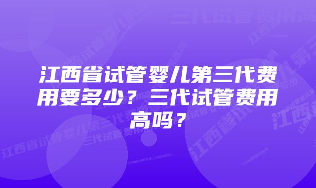 江西省试管婴儿第三代费用要多少？三代试管费用高吗？