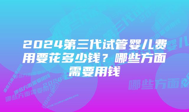 2024第三代试管婴儿费用要花多少钱？哪些方面需要用钱