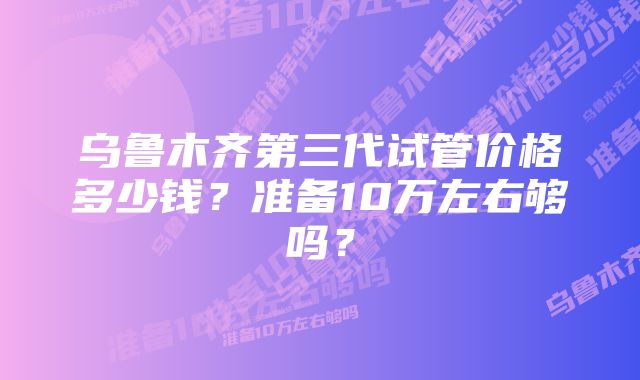 乌鲁木齐第三代试管价格多少钱？准备10万左右够吗？