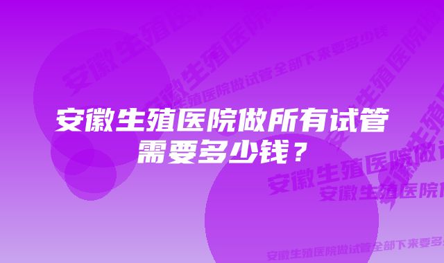 安徽生殖医院做所有试管需要多少钱？