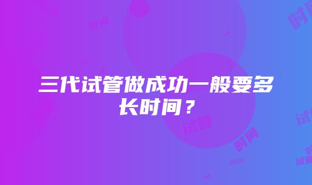 三代试管做成功一般要多长时间？