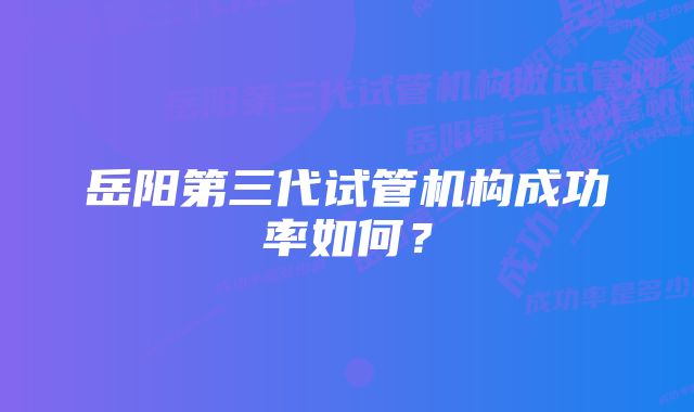 岳阳第三代试管机构成功率如何？