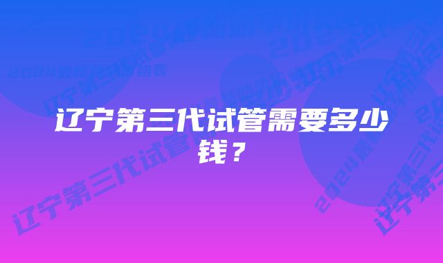 辽宁第三代试管需要多少钱？