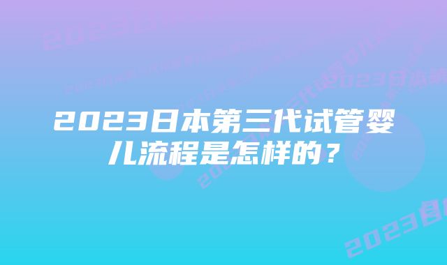 2023日本第三代试管婴儿流程是怎样的？