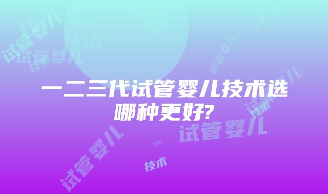 一二三代试管婴儿技术选哪种更好?