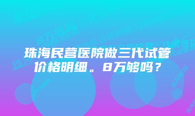 珠海民营医院做三代试管价格明细。8万够吗？