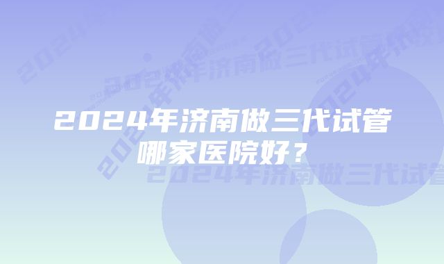 2024年济南做三代试管哪家医院好？