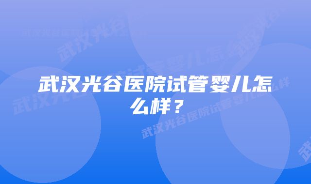 武汉光谷医院试管婴儿怎么样？