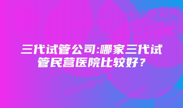 三代试管公司:哪家三代试管民营医院比较好？