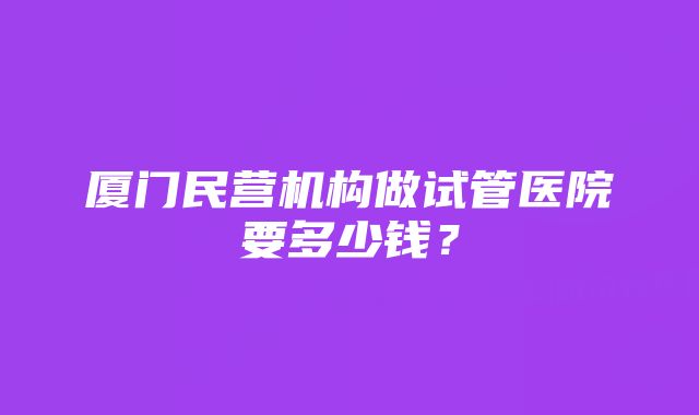 厦门民营机构做试管医院要多少钱？