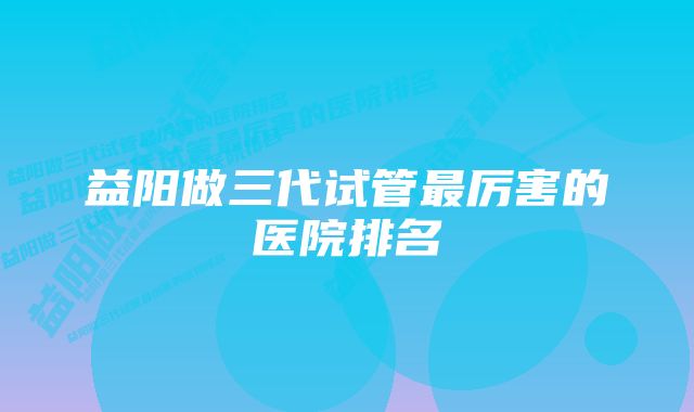 益阳做三代试管最厉害的医院排名