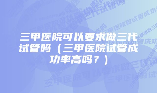 三甲医院可以要求做三代试管吗（三甲医院试管成功率高吗？)