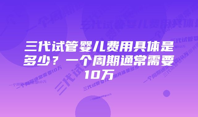 三代试管婴儿费用具体是多少？一个周期通常需要10万