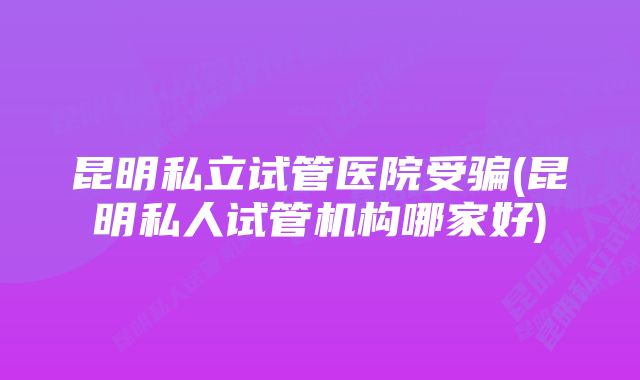 昆明私立试管医院受骗(昆明私人试管机构哪家好)