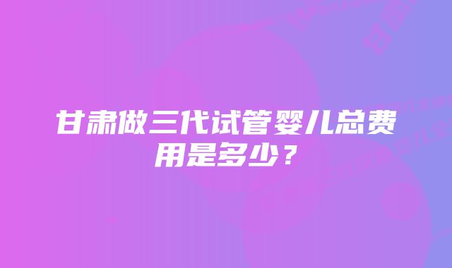 甘肃做三代试管婴儿总费用是多少？