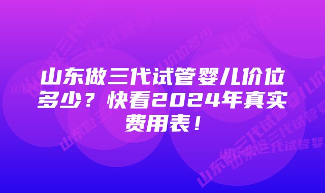 山东做三代试管婴儿价位多少？快看2024年真实费用表！