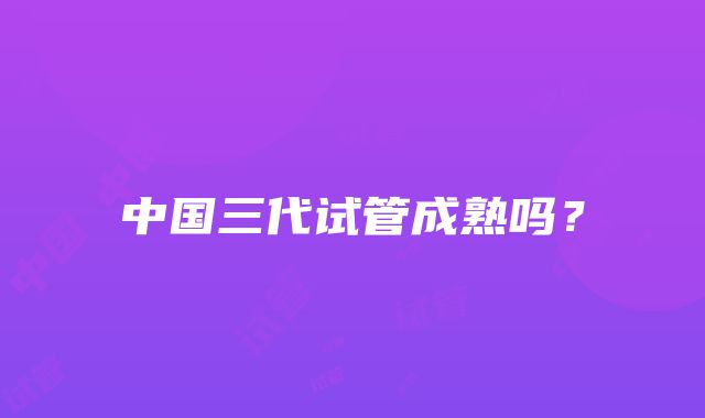 中国三代试管成熟吗？