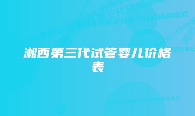 湘西第三代试管婴儿价格表