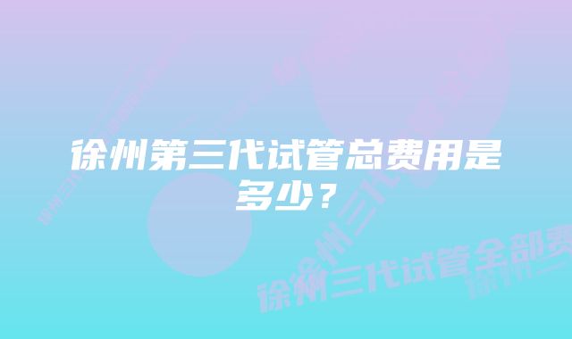 徐州第三代试管总费用是多少？