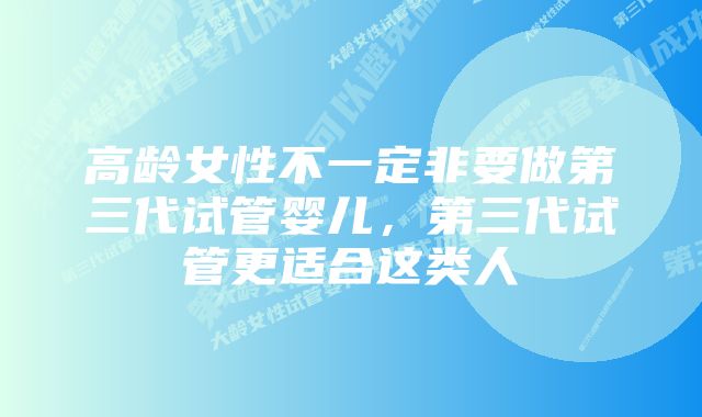 高龄女性不一定非要做第三代试管婴儿，第三代试管更适合这类人