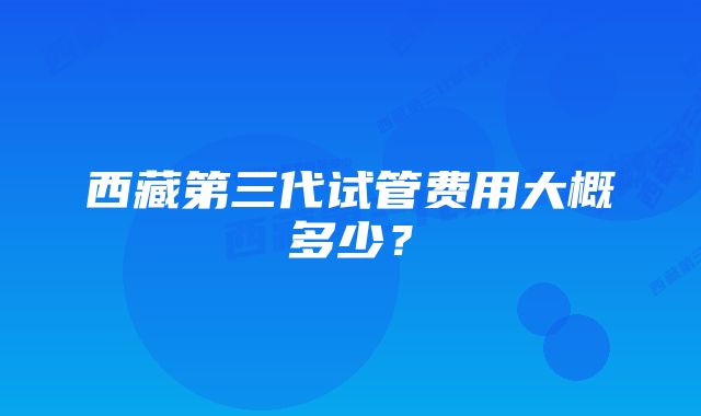 西藏第三代试管费用大概多少？