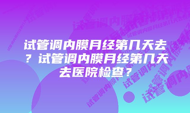 试管调内膜月经第几天去？试管调内膜月经第几天去医院检查？